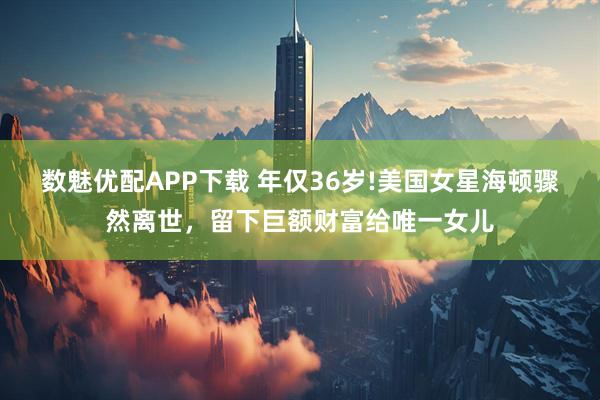 数魅优配APP下载 年仅36岁!美国女星海顿骤然离世，留下巨额财富给唯一女儿