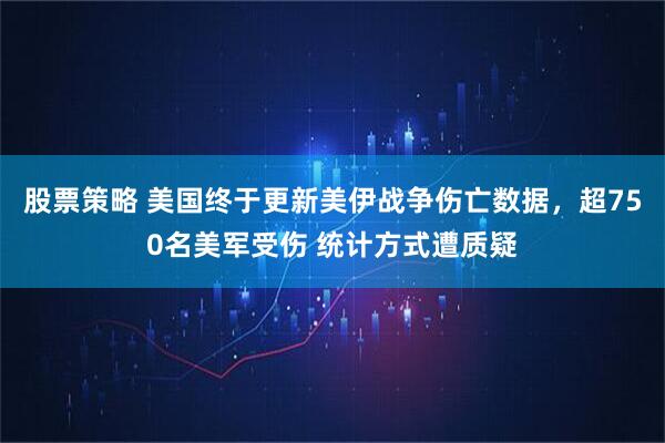 股票策略 美国终于更新美伊战争伤亡数据，超750名美军受伤 统计方式遭质疑